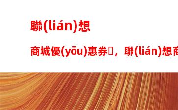 聯(lián)想商城優(yōu)惠券，聯(lián)想商城優(yōu)惠券怎么領(lǐng)